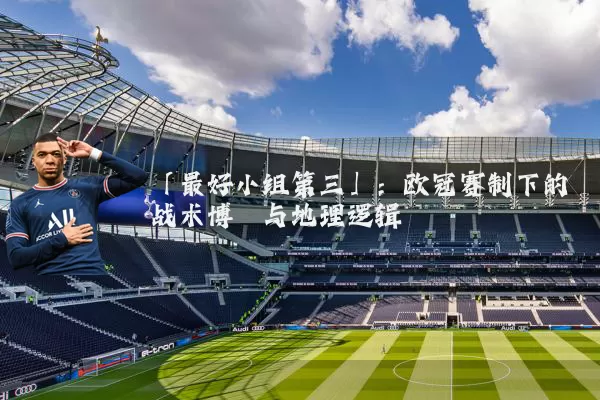 「最好小组第三」:欧冠赛制下的战术博弈与地理逻辑